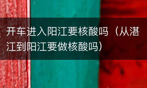 开车进入阳江要核酸吗（从湛江到阳江要做核酸吗）