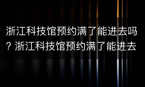 浙江科技馆预约满了能进去吗? 浙江科技馆预约满了能进去吗吗