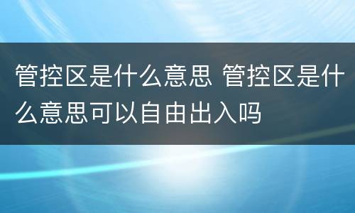 管控区是什么意思 管控区是什么意思可以自由出入吗