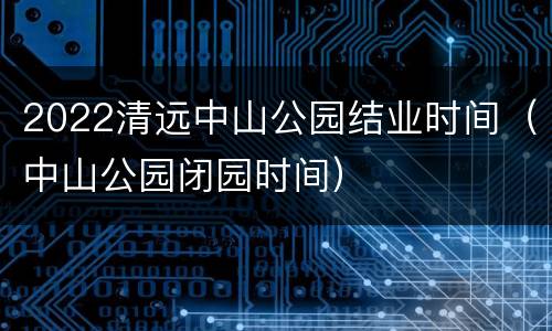 2022清远中山公园结业时间（中山公园闭园时间）