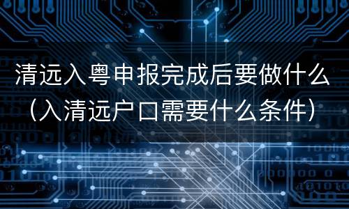 清远入粤申报完成后要做什么（入清远户口需要什么条件）
