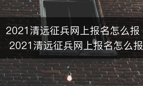 2021清远征兵网上报名怎么报 2021清远征兵网上报名怎么报的