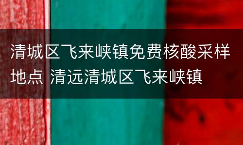 清城区飞来峡镇免费核酸采样地点 清远清城区飞来峡镇