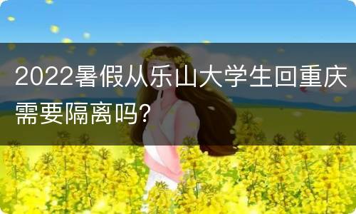 2022暑假从乐山大学生回重庆需要隔离吗？