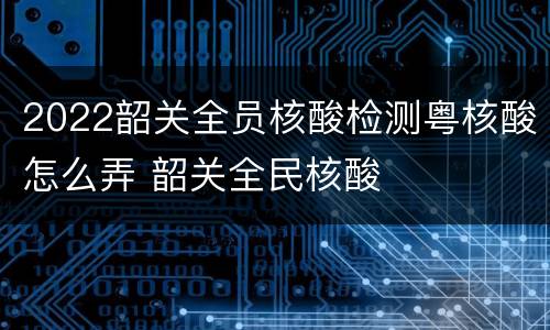 2022韶关全员核酸检测粤核酸怎么弄 韶关全民核酸