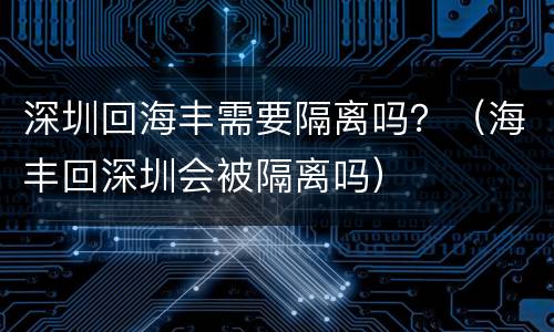 深圳回海丰需要隔离吗？（海丰回深圳会被隔离吗）