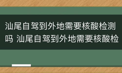 汕尾自驾到外地需要核酸检测吗 汕尾自驾到外地需要核酸检测吗现在