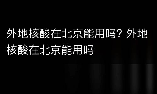 外地核酸在北京能用吗? 外地核酸在北京能用吗