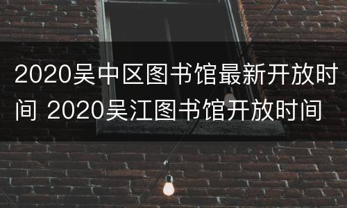 2020吴中区图书馆最新开放时间 2020吴江图书馆开放时间
