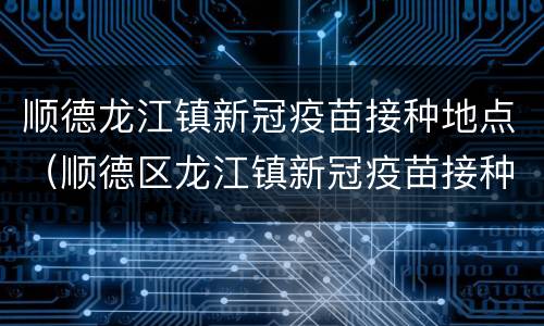 顺德龙江镇新冠疫苗接种地点（顺德区龙江镇新冠疫苗接种点）