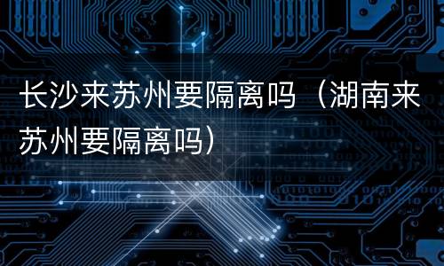 长沙来苏州要隔离吗（湖南来苏州要隔离吗）