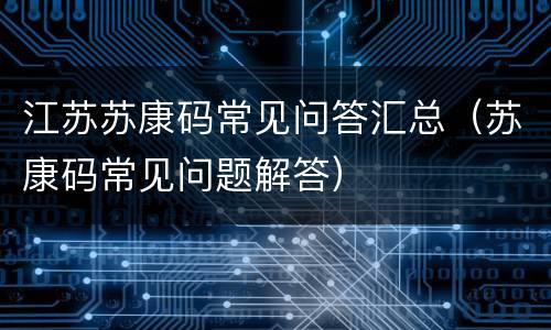 江苏苏康码常见问答汇总（苏康码常见问题解答）