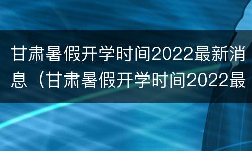 甘肃暑假开学时间2022最新消息（甘肃暑假开学时间2022最新消息查询）
