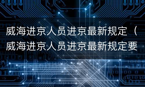 威海进京人员进京最新规定（威海进京人员进京最新规定要求）