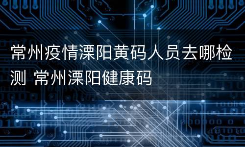 常州疫情溧阳黄码人员去哪检测 常州溧阳健康码