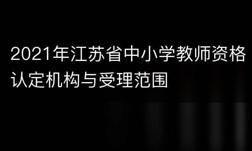 2021年江苏省中小学教师资格认定机构与受理范围