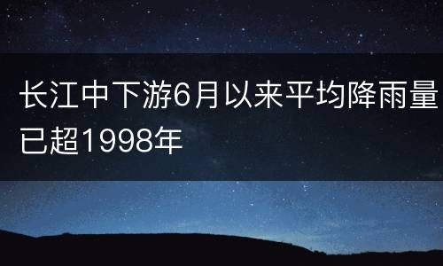 长江中下游6月以来平均降雨量已超1998年