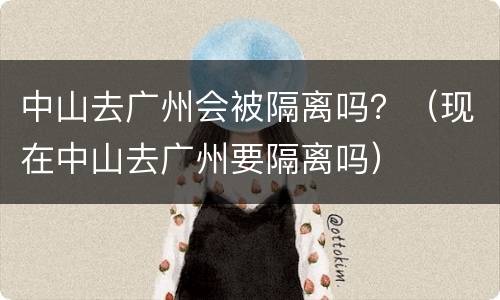 中山去广州会被隔离吗？（现在中山去广州要隔离吗）
