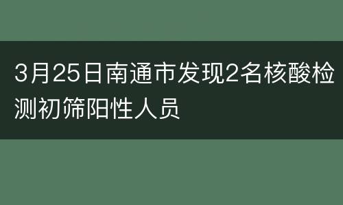 3月25日南通市发现2名核酸检测初筛阳性人员