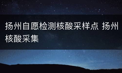 扬州自愿检测核酸采样点 扬州核酸采集
