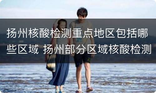 扬州核酸检测重点地区包括哪些区域 扬州部分区域核酸检测