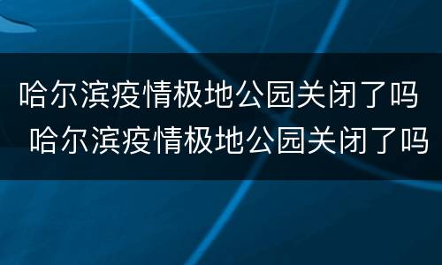 哈尔滨疫情极地公园关闭了吗 哈尔滨疫情极地公园关闭了吗今天