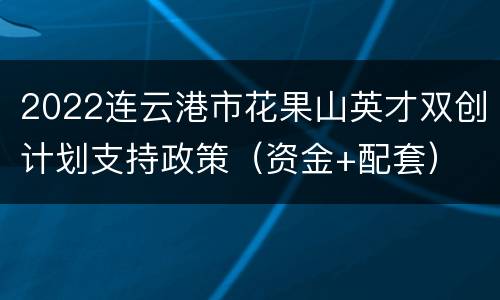 2022连云港市花果山英才双创计划支持政策（资金+配套）