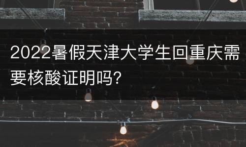 2022暑假天津大学生回重庆需要核酸证明吗？