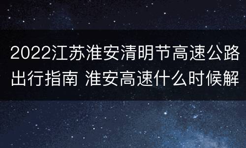 2022江苏淮安清明节高速公路出行指南 淮安高速什么时候解封