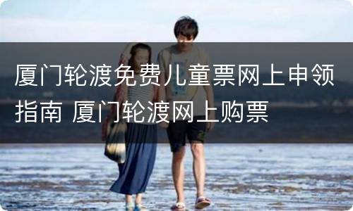 厦门轮渡免费儿童票网上申领指南 厦门轮渡网上购票