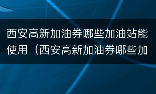 西安高新加油券哪些加油站能使用（西安高新加油券哪些加油站能使用的）
