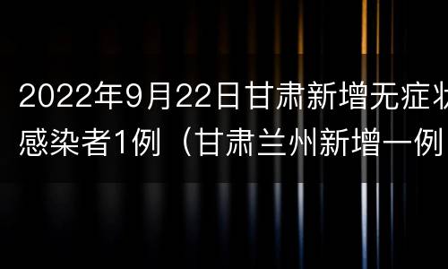 2022年9月22日甘肃新增无症状感染者1例（甘肃兰州新增一例无症状感染者）
