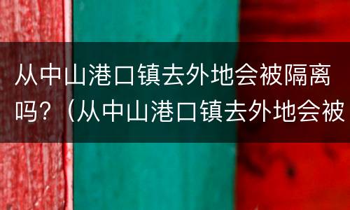 从中山港口镇去外地会被隔离吗?（从中山港口镇去外地会被隔离吗今天）