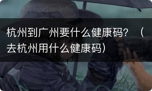 杭州到广州要什么健康码？（去杭州用什么健康码）