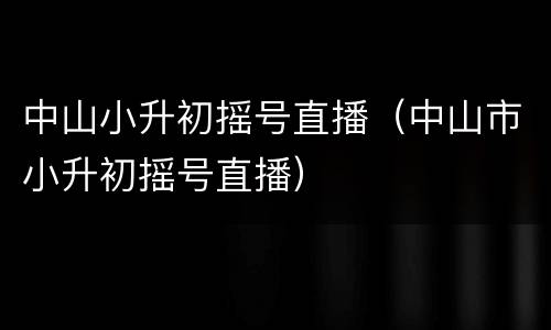 中山小升初摇号直播（中山市小升初摇号直播）