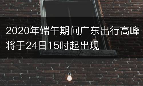 2020年端午期间广东出行高峰将于24日15时起出现