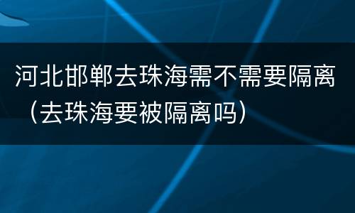 河北邯郸去珠海需不需要隔离（去珠海要被隔离吗）