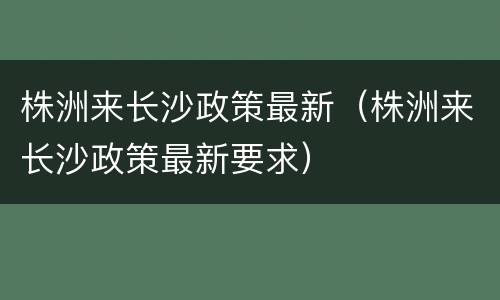 株洲来长沙政策最新（株洲来长沙政策最新要求）