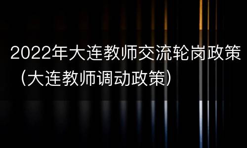 2022年大连教师交流轮岗政策（大连教师调动政策）