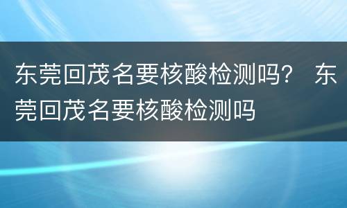 东莞回茂名要核酸检测吗？ 东莞回茂名要核酸检测吗
