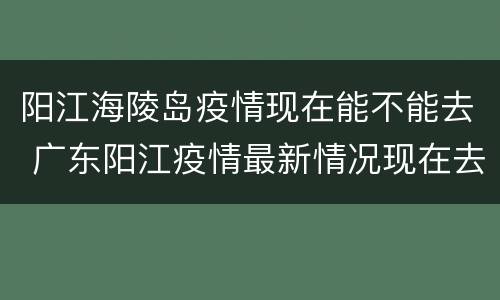 阳江海陵岛疫情现在能不能去 广东阳江疫情最新情况现在去海陵岛安全吗