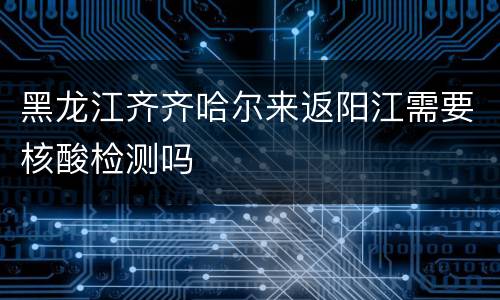 黑龙江齐齐哈尔来返阳江需要核酸检测吗