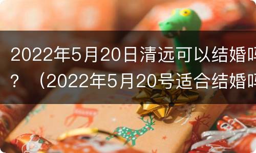 2022年5月20日清远可以结婚吗？（2022年5月20号适合结婚吗）