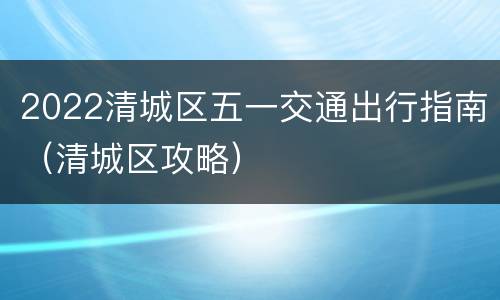 2022清城区五一交通出行指南（清城区攻略）