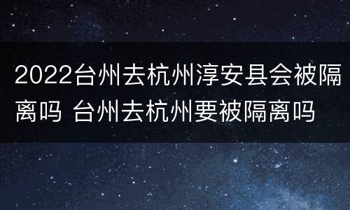 2022台州去杭州淳安县会被隔离吗 台州去杭州要被隔离吗