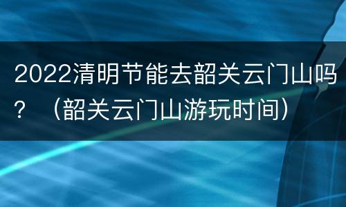 2022清明节能去韶关云门山吗？（韶关云门山游玩时间）