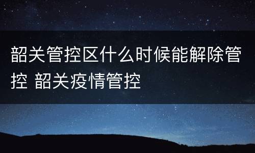 韶关管控区什么时候能解除管控 韶关疫情管控