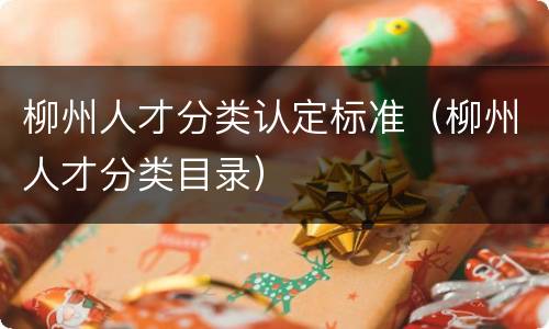 柳州人才分类认定标准（柳州人才分类目录）
