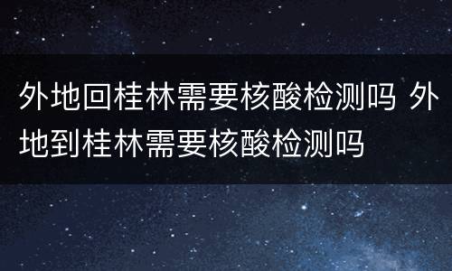 外地回桂林需要核酸检测吗 外地到桂林需要核酸检测吗