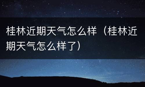 桂林近期天气怎么样（桂林近期天气怎么样了）